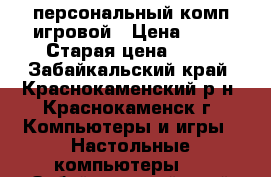 персональный комп игровой › Цена ­ 30 › Старая цена ­ 64 - Забайкальский край, Краснокаменский р-н, Краснокаменск г. Компьютеры и игры » Настольные компьютеры   . Забайкальский край